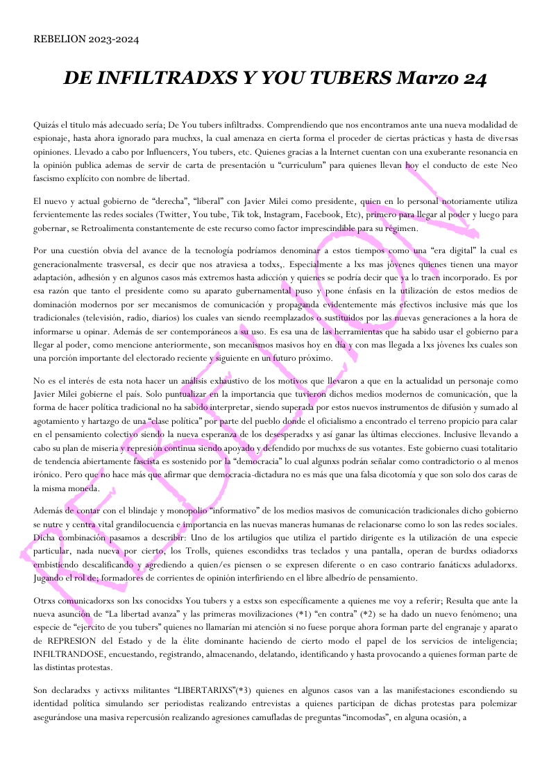 REBELION 2023-2024 DE INFILTRADXS Y YOU TUBERS Marzo 24 el titulo ms adecuado seria; De You twhers infiltradss. Comprendicndo que nos encontramos ante una nueva modalidad de espionje, hasta shora ignorada para muchxs, la cual amenaza en cierta forma el proceder de ciertas prcticas y hasta de diversas opinioncs. Levado a cabo por Influcncers, You tubers, cte, Quicnes gracias a la Internet cuentan con una exuberante resonancia en la opinion publica ademas de servir de carta de presentacion u “curriculum” para quienes llevan hoy el conducto de este Neo fascismao explicito con nombre de libertad ate uiliza fervi temente las redes sociales (Twitter, You tube, Tik tok, Instagram, Facebook, Eto), primero para llegar al poder y lucgo para gobernar, se Retroalimenta constantemente de este recurso como factor imprescindible para su régimen. Por una cuestion obvia del avance de la tecnologia podriamos denominaf a estos tiempos como una “era digital” la cual es adaptacion, adhesion y en algunos casos mis extremos hasta adiccion y quienes se podria decir que ya lo tracn corporado. Es por dominacién modernos por scr mecanismos de comunicacién ¥ propaganda evider emente mis electivos inclusive mis que los ala hora de tradicionales (television, radio, diarios) los cuales van siendo reemplazados o sustitaidos por las fuevas ge informarse u opinar. Ad nis de ser contempordneos a su uso. Es esa una de Las herramientas que ha sabido usar el gobierno para legar al poder, co una porcién importante del electorado reciente ysiguiente en un futuro proximo. e pais. Solo punualizar e I Javier Milei gobics importancia que tuvieron dichos medios modernos de comunicacién, que la agotamiento y hartazgo de una “elase politica” por parte del pueblo donde el oficialismo a encontrado el terr 0 propicio para calar cabo su plan de mise represion ontinua sendo apoyado y defendido por muchs de sus vot . Este gobierno cuasi totalitario irbnico. Pero que no hace mis que afirmar que democracia-dictadura no es mis que una falsa dicotomia y que son solo dos caras de la misma moneda. Ademis de contar con el blindaje y monopolio “nformativo” de los medios masivos de comunicacién tradicionales dicho gobierno se nutre y centra vital grandilocuendia e importancia en las nuevas mancras humanas de relacionarse como 1o son las redes sociales. Jugando el rol de formadores de corrientes de opinion interfiriendo en el libre albedrio de pensamicnto. nueva asuncién de “La libertad avanza” y las primeras movilizaciones (+1) “en contra” (+2) se ha dado un nucvo fendmeno; una especic de “ejercito de you tubers” qui o llamarian mi atencion si no fuese porque shora forman parte del engranaje y aparato. de REPRESION del Estado y de la élite dominante haciendo de cierto modo el papel de los servicios de inteligencia; INFILTRANDOSE, encuestando, registrando, almacenando, delatando, identificando y hasta provocando quienes forman parte de las distintas protestas Son declaradss y activxs militantes “LIBERTARIXS’(*3) quicnes en algunos casos van a las manifestaciones cscondiendo su identidad politica simulando scr periodistas realizando entrevistas a quienes participan de dichas protestas para.polemizar ascgurindose una masiva repercusion realizando agresiones camufladas de preguntas “incomodas”, en alguna ocasion, a